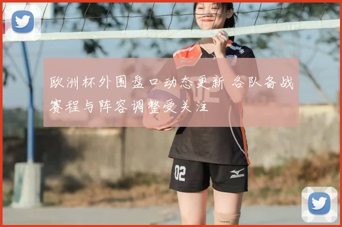 欧洲杯外围盘口动态更新 各队备战赛程与阵容调整受关注