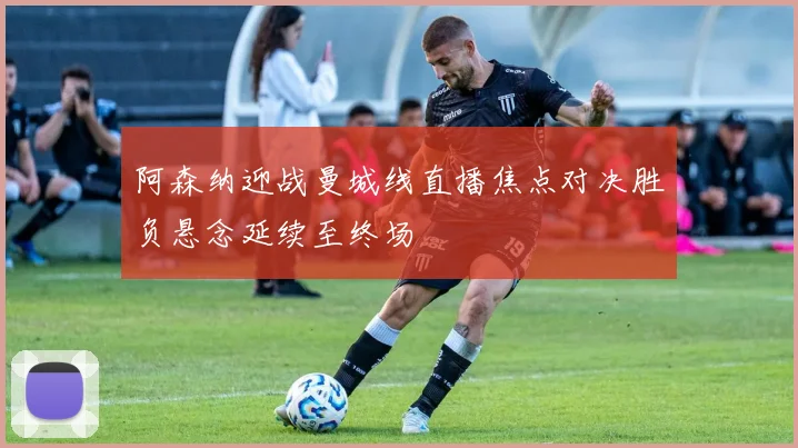 阿森纳迎战曼城线直播焦点对决胜负悬念延续至终场