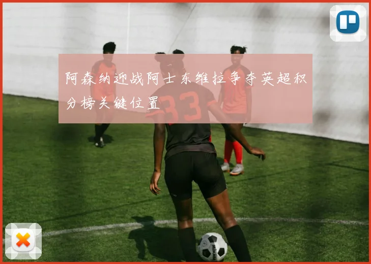 阿森纳迎战阿士东维拉争夺英超积分榜关键位置