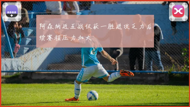 阿森纳近五战仅获一胜进攻乏力后续赛程压力加大