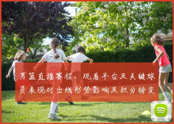 男篮直播赛程、观看平台及关键球员表现对出线形势影响及积分榜变化预测
