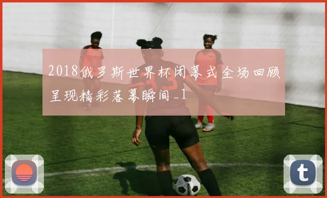 2018俄罗斯世界杯闭幕式全场回顾呈现精彩落幕瞬间_1