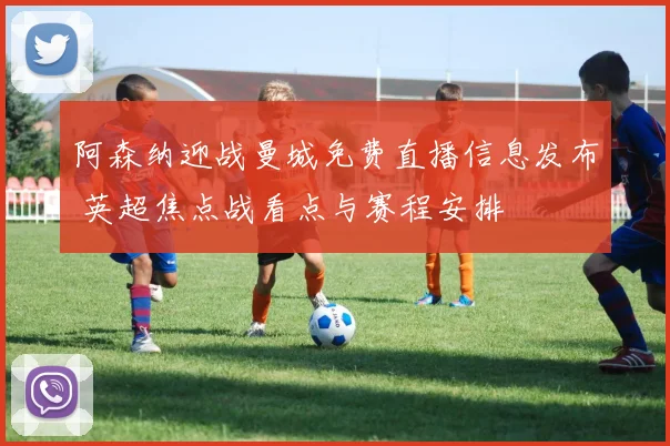 阿森纳迎战曼城免费直播信息发布 英超焦点战看点与赛程安排