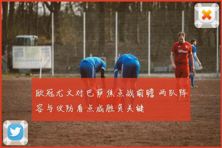 欧冠尤文对巴萨焦点战前瞻 两队阵容与攻防看点成胜负关键