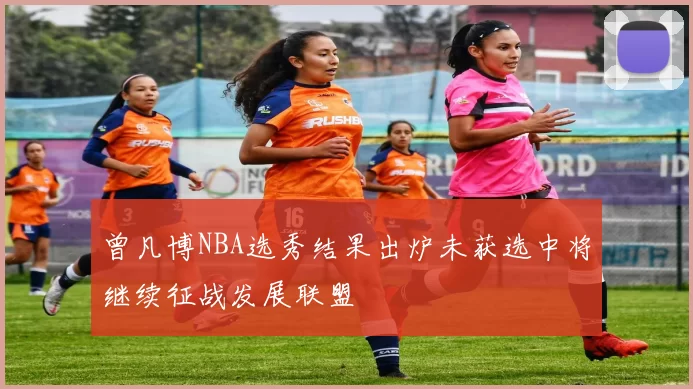 曾凡博NBA选秀结果出炉未获选中将继续征战发展联盟