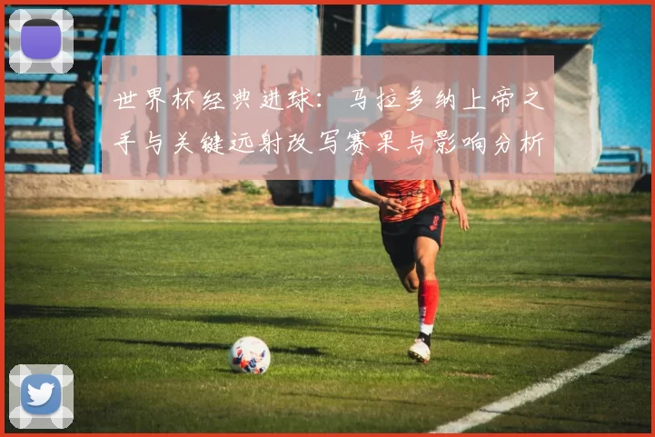 世界杯经典进球：马拉多纳上帝之手与关键远射改写赛果与影响分析