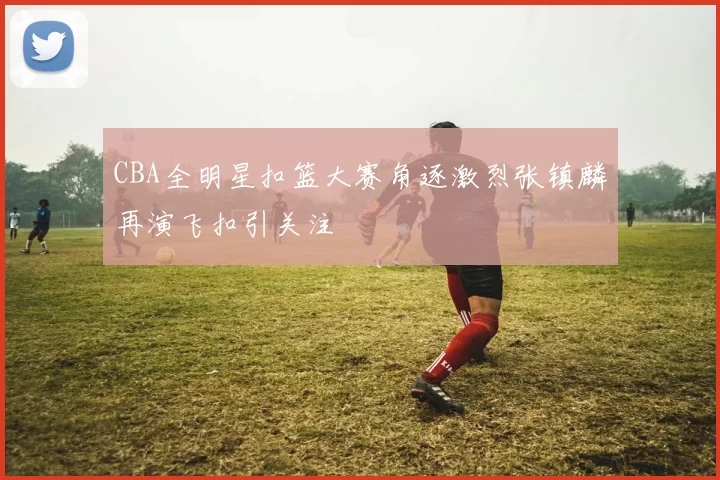 CBA全明星扣篮大赛角逐激烈张镇麟再演飞扣引关注