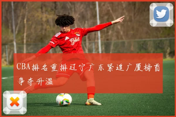 CBA排名重排辽宁广东紧追广厦榜首争夺升温