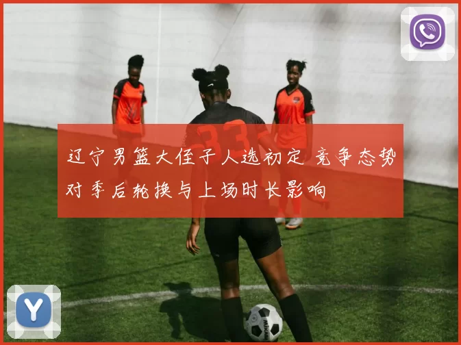 辽宁男篮大侄子人选初定 竞争态势对季后轮换与上场时长影响