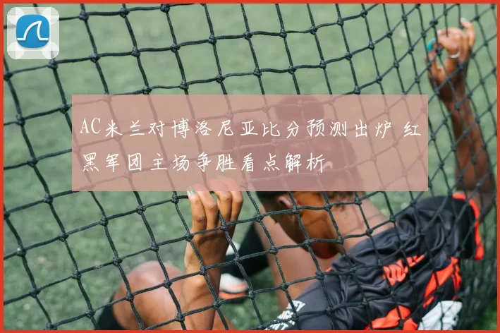 AC米兰对博洛尼亚比分预测出炉 红黑军团主场争胜看点解析