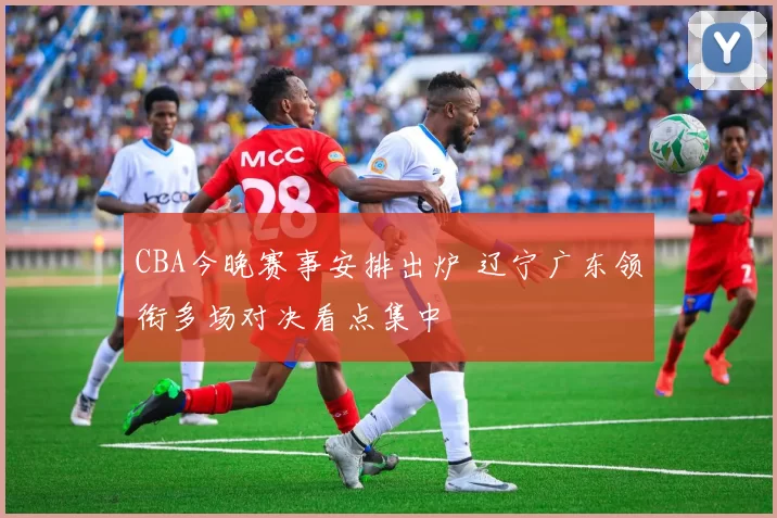 CBA今晚赛事安排出炉 辽宁广东领衔多场对决看点集中