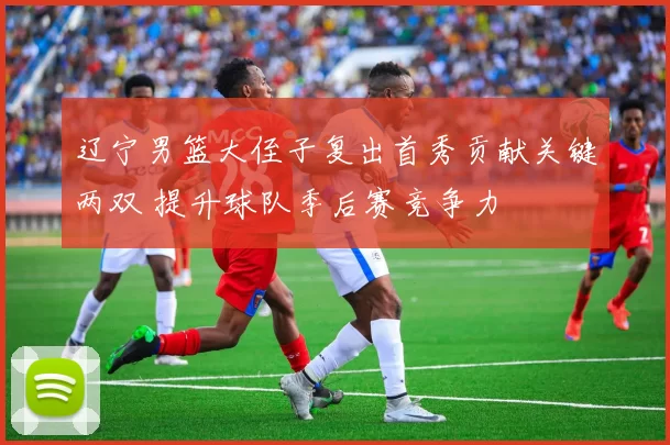 辽宁男篮大侄子复出首秀贡献关键两双 提升球队季后赛竞争力