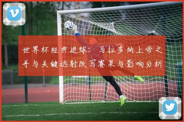 世界杯经典进球：马拉多纳上帝之手与关键远射改写赛果与影响分析