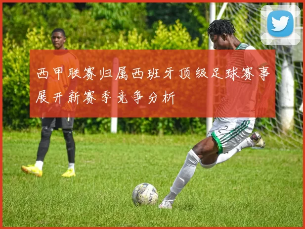 西甲联赛归属西班牙顶级足球赛事展开新赛季竞争分析