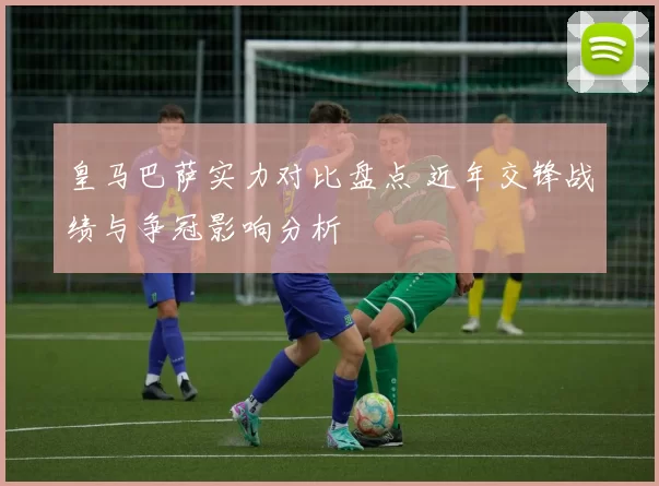 皇马巴萨实力对比盘点 近年交锋战绩与争冠影响分析