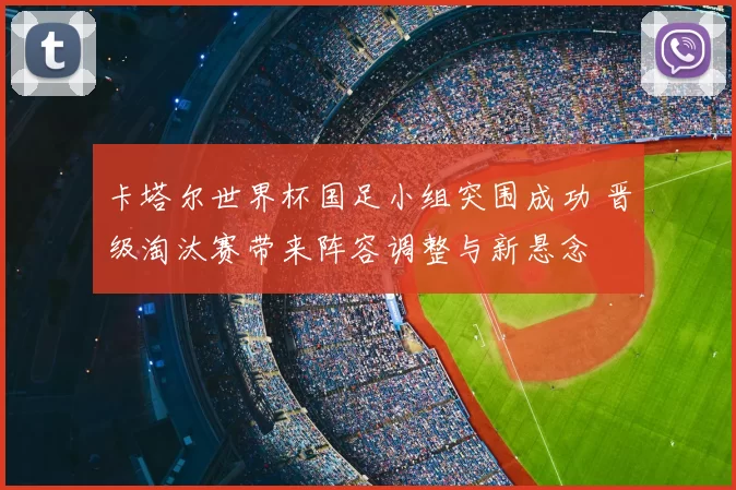 卡塔尔世界杯国足小组突围成功 晋级淘汰赛带来阵容调整与新悬念