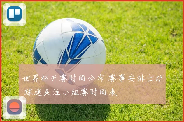 世界杯开赛时间公布 赛事安排出炉 球迷关注小组赛时间表