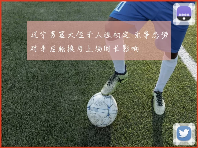 辽宁男篮大侄子人选初定 竞争态势对季后轮换与上场时长影响