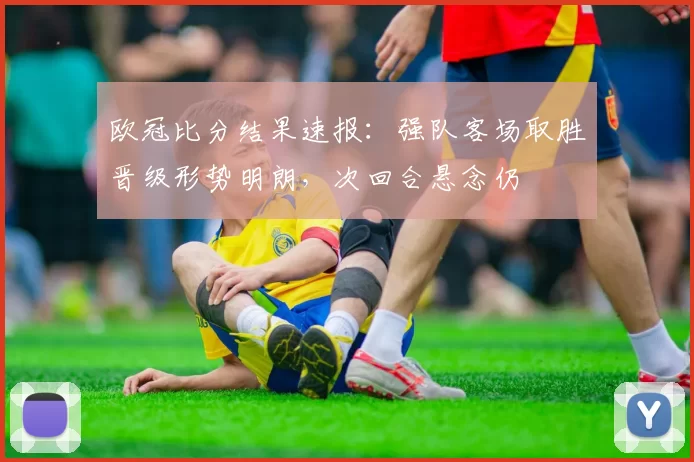 欧冠比分结果速报：强队客场取胜晋级形势明朗，次回合悬念仍