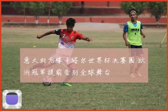 意大利无缘卡塔尔世界杯决赛圈 欧洲冠军提前告别全球舞台