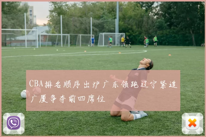 CBA排名顺序出炉广东领跑辽宁紧追广厦争夺前四席位