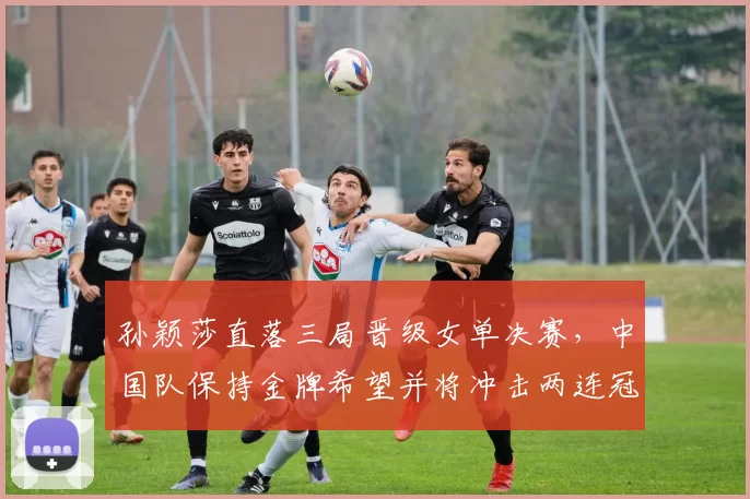 孙颖莎直落三局晋级女单决赛，中国队保持金牌希望并将冲击两连冠