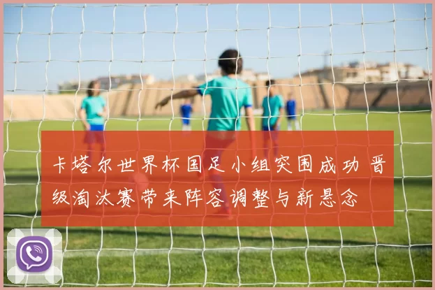 卡塔尔世界杯国足小组突围成功 晋级淘汰赛带来阵容调整与新悬念
