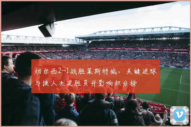 切尔西2-1战胜莱斯特城，关键进球与换人决定胜负并影响积分榜