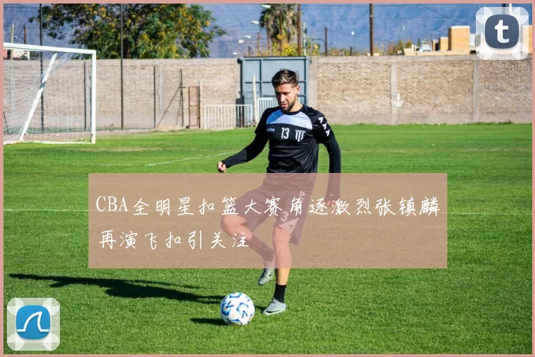 CBA全明星扣篮大赛角逐激烈张镇麟再演飞扣引关注