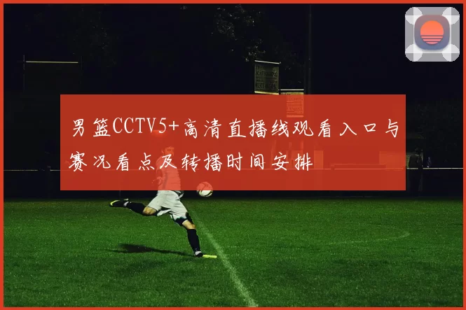 男篮CCTV5+高清直播线观看入口与赛况看点及转播时间安排