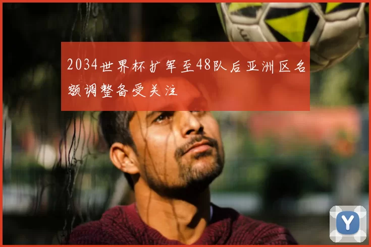 2034世界杯扩军至48队后亚洲区名额调整备受关注