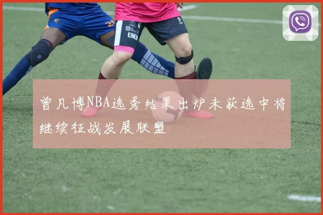 曾凡博NBA选秀结果出炉未获选中将继续征战发展联盟
