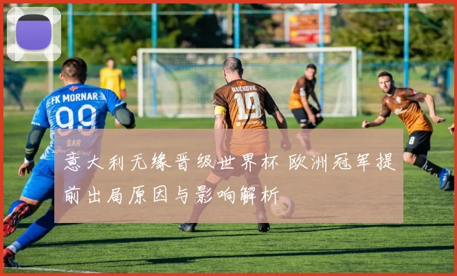 意大利无缘晋级世界杯 欧洲冠军提前出局原因与影响解析