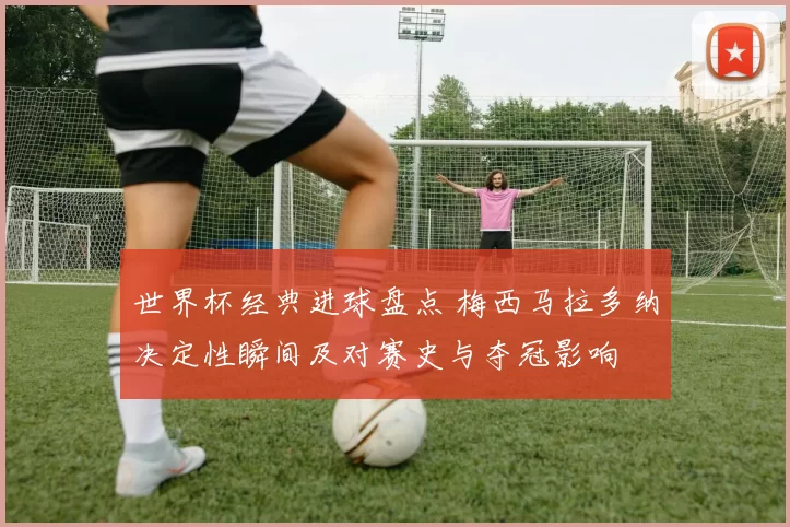 世界杯经典进球盘点 梅西马拉多纳决定性瞬间及对赛史与夺冠影响