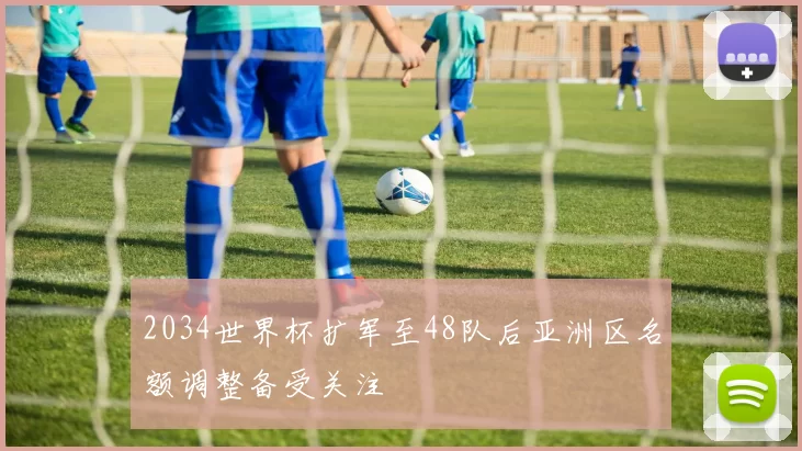 2034世界杯扩军至48队后亚洲区名额调整备受关注