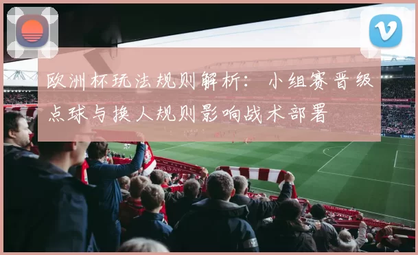 欧洲杯玩法规则解析:小组赛晋级点球与换人规则影响战术部署